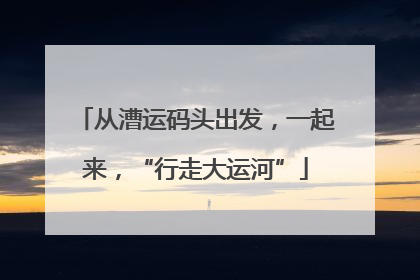 从漕运码头出发，一起来，“行走大运河”
