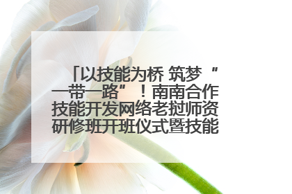 以技能为桥 筑梦“一带一路”！南南合作技能开发网络老挝师资研修班开班仪式暨技能梦工坊签约仪式举行
