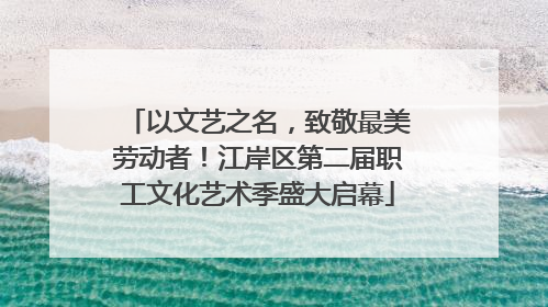 以文艺之名，致敬最美劳动者！江岸区第二届职工文化艺术季盛大启幕