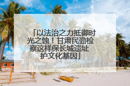 以法治之力抵御时光之蚀！甘肃民勤检察这样保长城遗址 护文化基因