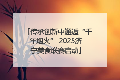 传承创新中邂逅“千年烟火” 2025济宁美食联赛启动