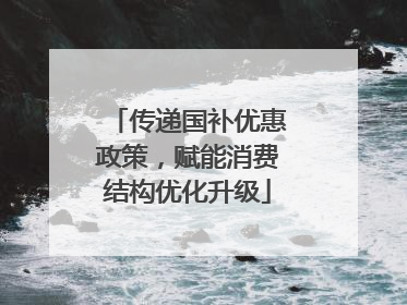 传递国补优惠政策，赋能消费结构优化升级