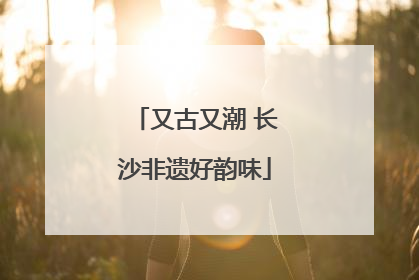又古又潮 长沙非遗好韵味