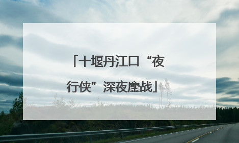 十堰丹江口“夜行侠”深夜鏖战