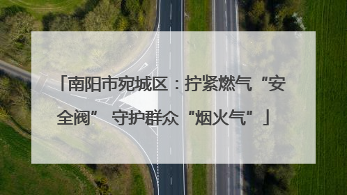 南阳市宛城区：拧紧燃气“安全阀” 守护群众“烟火气”