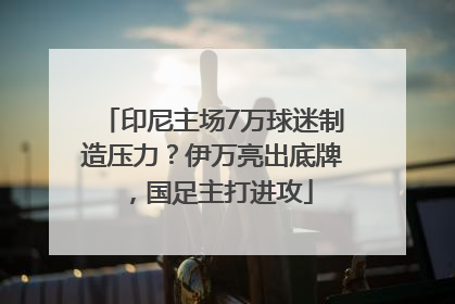 印尼主场7万球迷制造压力？伊万亮出底牌，国足主打进攻