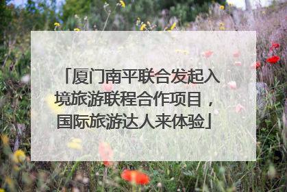 厦门南平联合发起入境旅游联程合作项目，国际旅游达人来体验