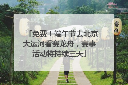 免费！端午节去北京大运河看赛龙舟，赛事活动将持续三天