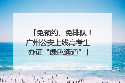 免预约、免排队！广州公安上线高考生办证“绿色通道”