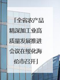 全省农产品精深加工业高质量发展推进会议在绥化海伦市召开