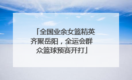 全国业余女篮精英齐聚岳阳，全运会群众篮球预赛开打