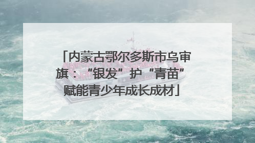 内蒙古鄂尔多斯市乌审旗：“银发”护“青苗” 赋能青少年成长成材