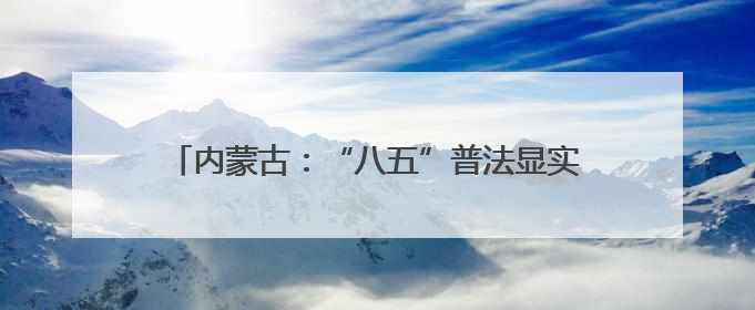 内蒙古：“八五”普法显实效 法治“细雨”润北疆