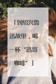 到绍兴鲁迅故里，喝一杯“迅哥咖啡”