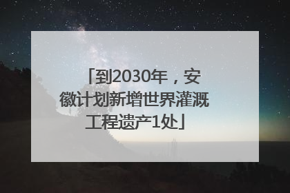 到2030年，安徽计划新增世界灌溉工程遗产1处