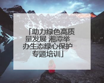 助力绿色高质量发展 湘潭举办生态绿心保护专题培训