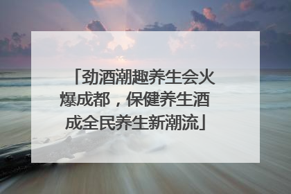 劲酒潮趣养生会火爆成都，保健养生酒成全民养生新潮流