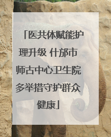 医共体赋能护理升级 什邡市师古中心卫生院多举措守护群众健康