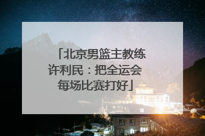 北京男篮主教练许利民：把全运会每场比赛打好