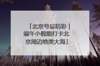 北京号最精彩｜端午小假期打卡北京周边绝美大海