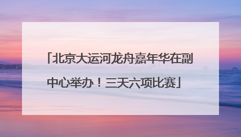 北京大运河龙舟嘉年华在副中心举办！三天六项比赛