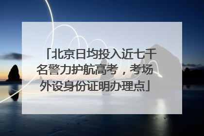 北京日均投入近七千名警力护航高考，考场外设身份证明办理点