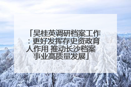 吴桂英调研档案工作：更好发挥存史资政育人作用 推动长沙档案事业高质量发展
