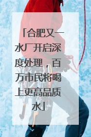 合肥又一水厂开启深度处理，百万市民将喝上更高品质水