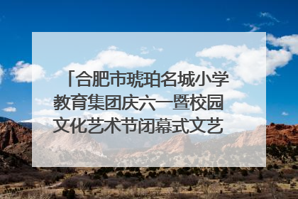 合肥市琥珀名城小学教育集团庆六一暨校园文化艺术节闭幕式文艺汇演圆满举行