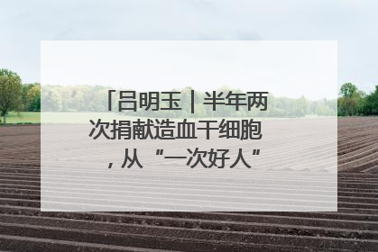 吕明玉｜半年两次捐献造血干细胞，从“一次好人”到“一生好人”