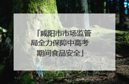 咸阳市市场监管局全力保障中高考期间食品安全