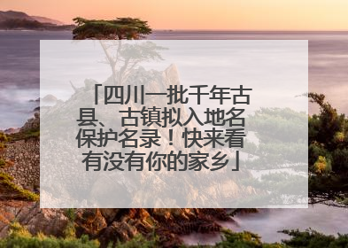 四川一批千年古县、古镇拟入地名保护名录！快来看有没有你的家乡