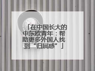 在中国长大的中东欧青年：帮助更多外国人找到“归属感”