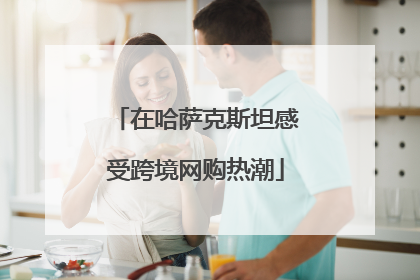 在哈萨克斯坦感受跨境网购热潮