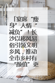 宴席“瘦身”人情“减负”！长沙以移风易俗引领文明乡风，推动全市乡村有“颜值”更显“气质”