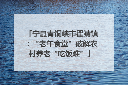 宁夏青铜峡市瞿靖镇：“老年食堂”破解农村养老“吃饭难”