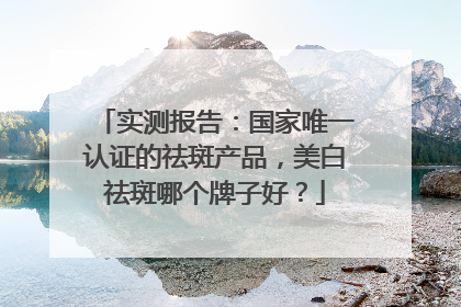 实测报告：国家唯一认证的祛斑产品，美白祛斑哪个牌子好？