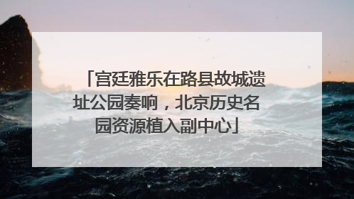 宫廷雅乐在路县故城遗址公园奏响，北京历史名园资源植入副中心