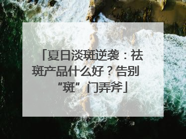 夏日淡斑逆袭：祛斑产品什么好？告别“斑”门弄斧