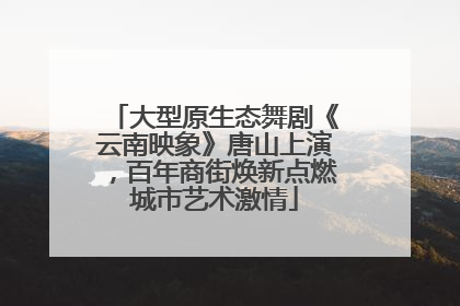 大型原生态舞剧《云南映象》唐山上演，百年商街焕新点燃城市艺术激情