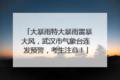 大暴雨特大暴雨雷暴大风，武汉市气象台连发预警，考生注意！