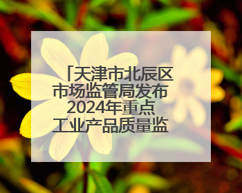 天津市北辰区市场监管局发布2024年重点工业产品质量监督抽查结果