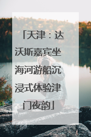 天津：达沃斯嘉宾坐海河游船沉浸式体验津门夜韵