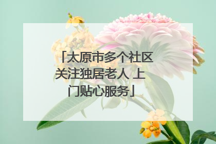 太原市多个社区关注独居老人 上门贴心服务