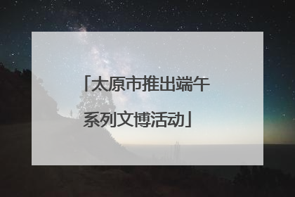 太原市推出端午系列文博活动