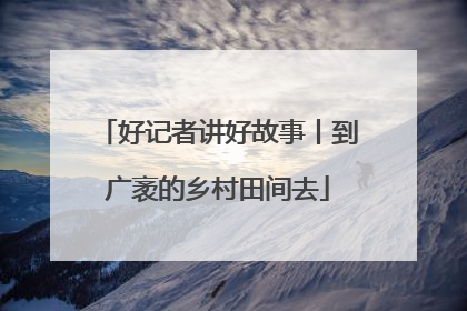 好记者讲好故事丨到广袤的乡村田间去