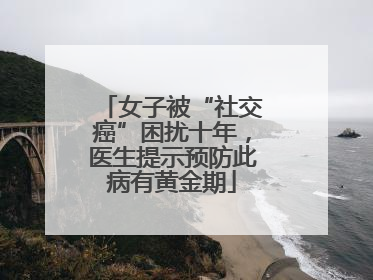 女子被“社交癌”困扰十年，医生提示预防此病有黄金期