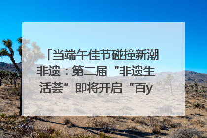 当端午佳节碰撞新潮非遗：第二届“非遗生活荟”即将开启“百young”新章