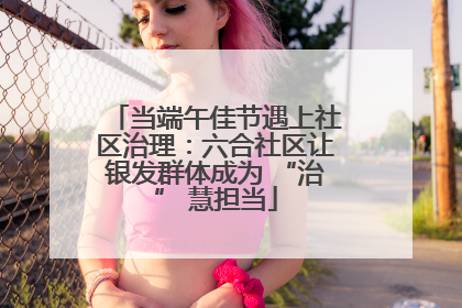 当端午佳节遇上社区治理：六合社区让银发群体成为 “治” 慧担当