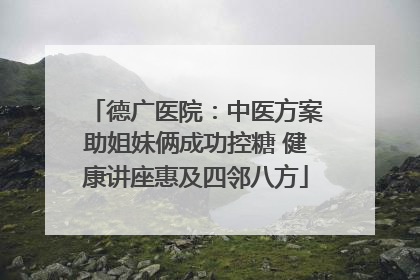 德广医院：中医方案助姐妹俩成功控糖 健康讲座惠及四邻八方